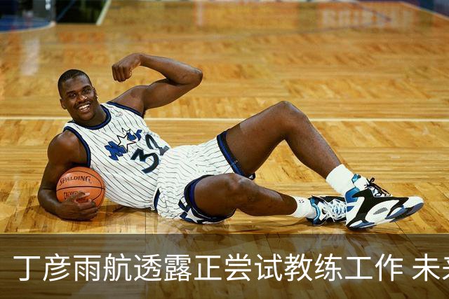 丁彦雨航透露正尝试教练工作 未来或投身青少年篮球事业